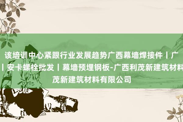 该培训中心紧跟行业发展趋势广西幕墙焊接件丨广西预埋件丨安卡螺栓批发丨幕墙预埋钢板-广西利茂新建筑材料有限公司