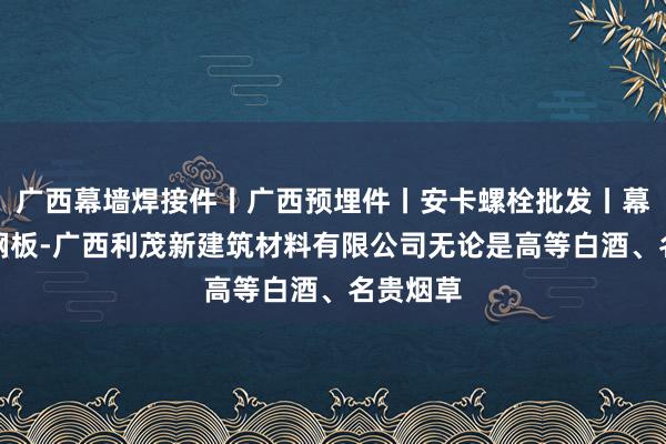 广西幕墙焊接件丨广西预埋件丨安卡螺栓批发丨幕墙预埋钢板-广西利茂新建筑材料有限公司无论是高等白酒、名贵烟草